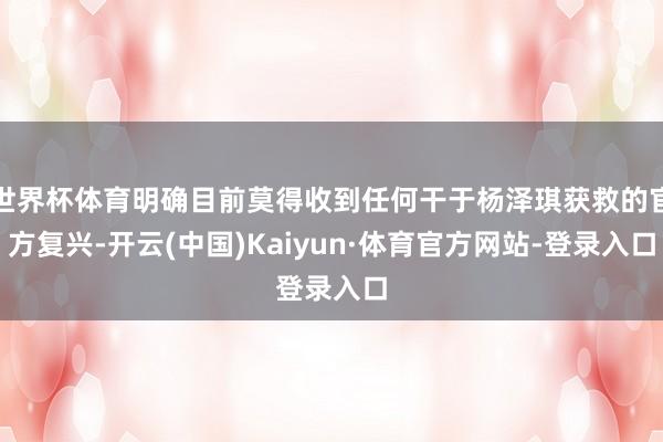 世界杯体育明确目前莫得收到任何干于杨泽琪获救的官方复兴-开云(中国)Kaiyun·体育官方网站-登录入口