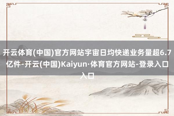 开云体育(中国)官方网站宇宙日均快递业务量超6.7亿件-开云(中国)Kaiyun·体育官方网站-登录入口
