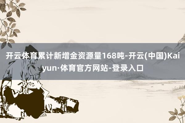 开云体育累计新增金资源量168吨-开云(中国)Kaiyun·体育官方网站-登录入口