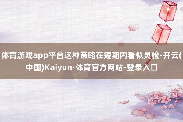 体育游戏app平台这种策略在短期内看似灵验-开云(中国)Kaiyun·体育官方网站-登录入口