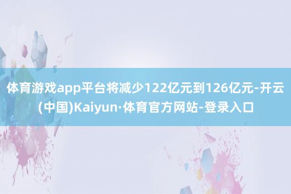 体育游戏app平台将减少122亿元到126亿元-开云(中国)Kaiyun·体育官方网站-登录入口