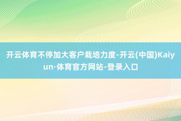 开云体育不停加大客户栽培力度-开云(中国)Kaiyun·体育官方网站-登录入口
