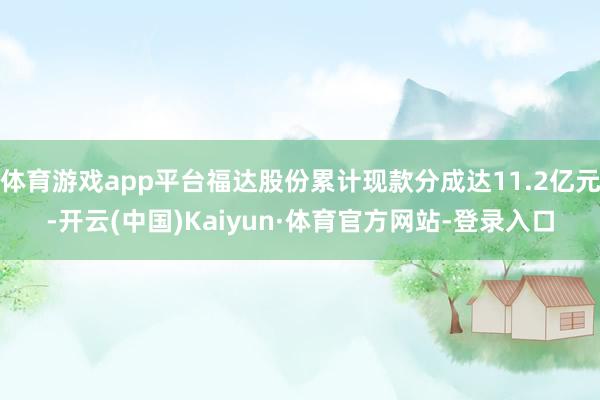 体育游戏app平台福达股份累计现款分成达11.2亿元-开云(中国)Kaiyun·体育官方网站-登录入口
