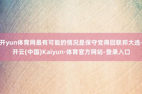 开yun体育网最有可能的情况是保守党得回联邦大选-开云(中国)Kaiyun·体育官方网站-登录入口