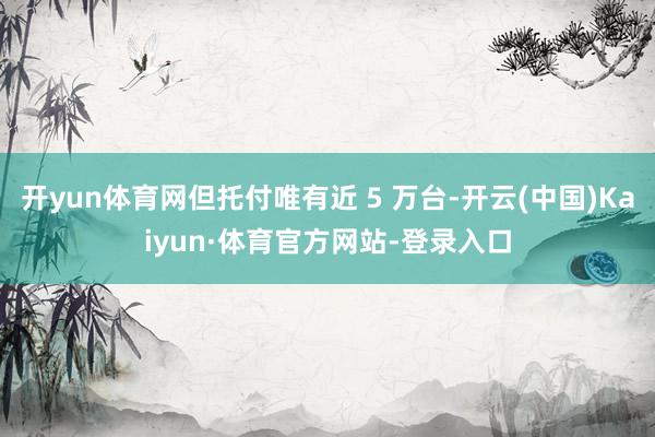 开yun体育网但托付唯有近 5 万台-开云(中国)Kaiyun·体育官方网站-登录入口