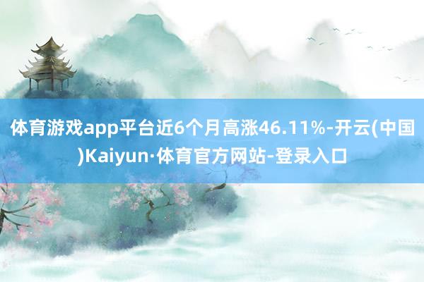 体育游戏app平台近6个月高涨46.11%-开云(中国)Kaiyun·体育官方网站-登录入口