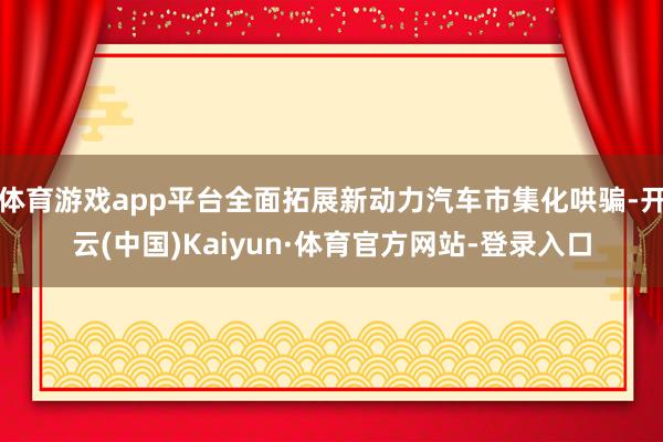 体育游戏app平台全面拓展新动力汽车市集化哄骗-开云(中国)Kaiyun·体育官方网站-登录入口