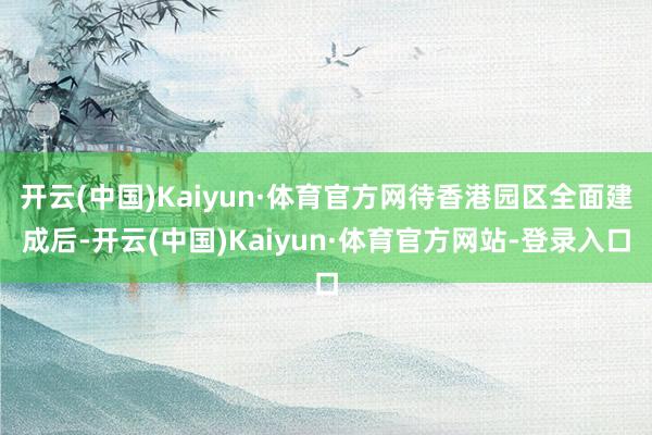 开云(中国)Kaiyun·体育官方网待香港园区全面建成后-开云(中国)Kaiyun·体育官方网站-登录入口
