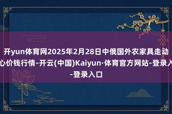 开yun体育网2025年2月28日中俄国外农家具走动中心价钱行情-开云(中国)Kaiyun·体育官方网站-登录入口