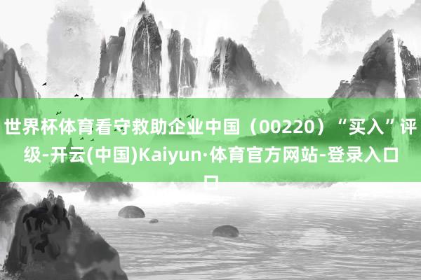 世界杯体育看守救助企业中国（00220）“买入”评级-开云(中国)Kaiyun·体育官方网站-登录入口