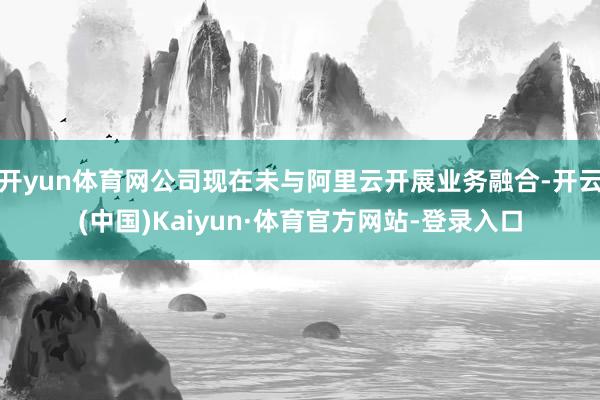 开yun体育网公司现在未与阿里云开展业务融合-开云(中国)Kaiyun·体育官方网站-登录入口