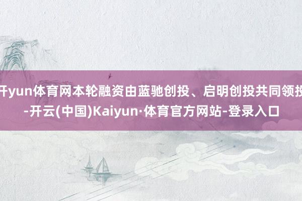 开yun体育网本轮融资由蓝驰创投、启明创投共同领投-开云(中国)Kaiyun·体育官方网站-登录入口