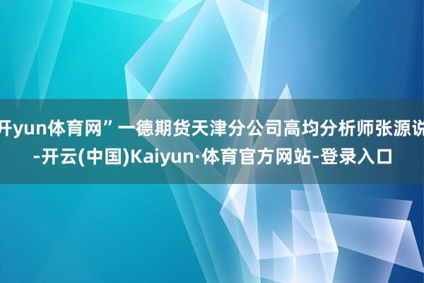 开yun体育网”一德期货天津分公司高均分析师张源说-开云(中国)Kaiyun·体育官方网站-登录入口