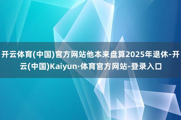 开云体育(中国)官方网站他本来盘算2025年退休-开云(中国)Kaiyun·体育官方网站-登录入口