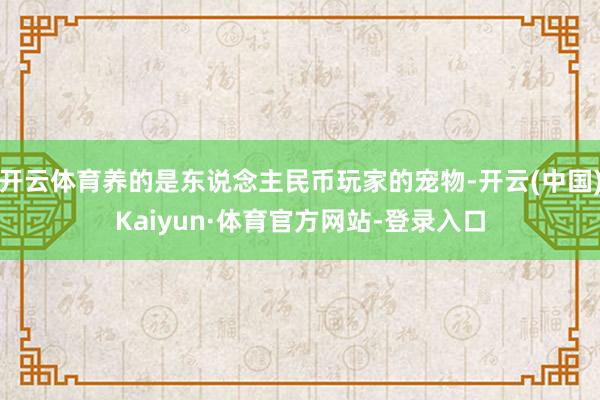 开云体育养的是东说念主民币玩家的宠物-开云(中国)Kaiyun·体育官方网站-登录入口