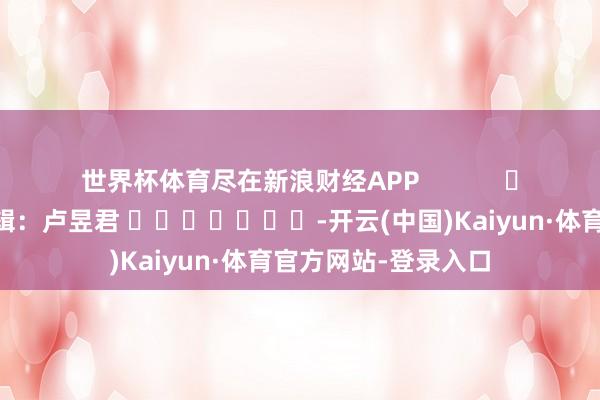 世界杯体育尽在新浪财经APP            						包袱剪辑：卢昱君 							-开云(中国)Kaiyun·体育官方网站-登录入口