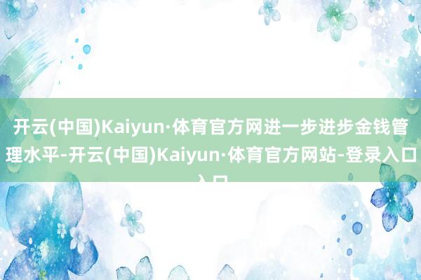 开云(中国)Kaiyun·体育官方网进一步进步金钱管理水平-开云(中国)Kaiyun·体育官方网站-登录入口
