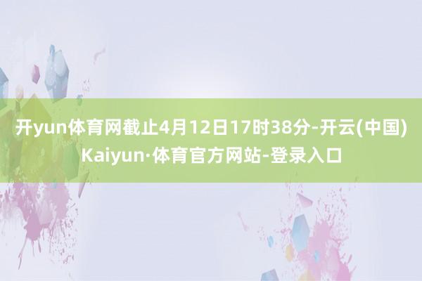 开yun体育网截止4月12日17时38分-开云(中国)Kaiyun·体育官方网站-登录入口