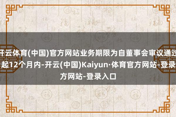 开云体育(中国)官方网站业务期限为自董事会审议通过之日起12个月内-开云(中国)Kaiyun·体育官方网站-登录入口