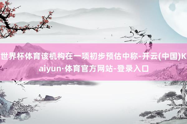 世界杯体育该机构在一项初步预估中称-开云(中国)Kaiyun·体育官方网站-登录入口