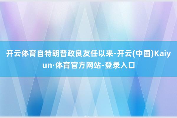 开云体育自特朗普政良友任以来-开云(中国)Kaiyun·体育官方网站-登录入口