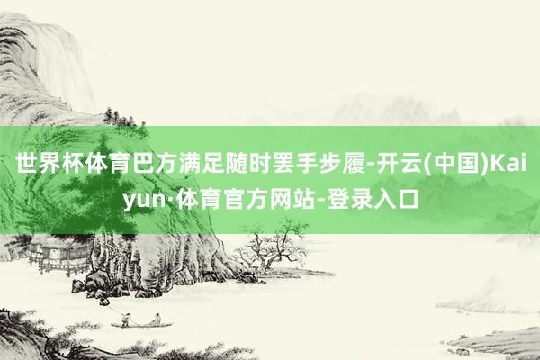 世界杯体育巴方满足随时罢手步履-开云(中国)Kaiyun·体育官方网站-登录入口