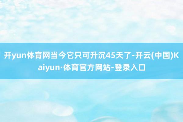 开yun体育网当今它只可升沉45天了-开云(中国)Kaiyun·体育官方网站-登录入口