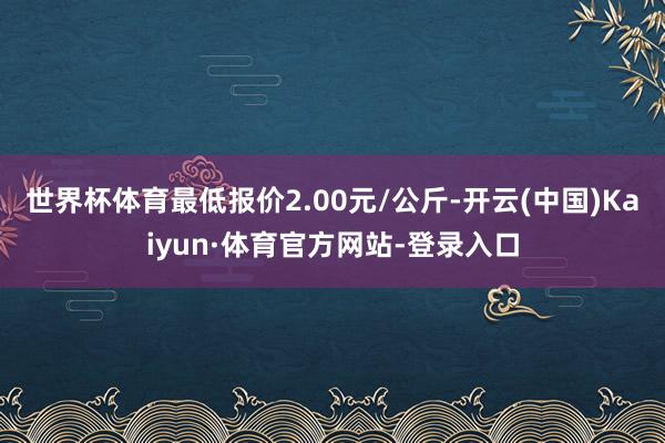 世界杯体育最低报价2.00元/公斤-开云(中国)Kaiyun·体育官方网站-登录入口