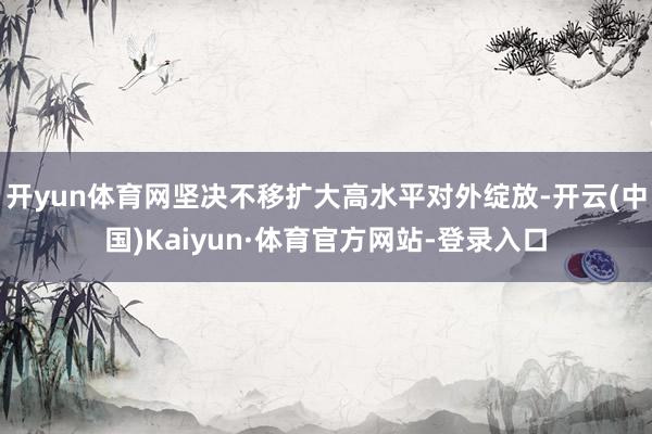 开yun体育网坚决不移扩大高水平对外绽放-开云(中国)Kaiyun·体育官方网站-登录入口
