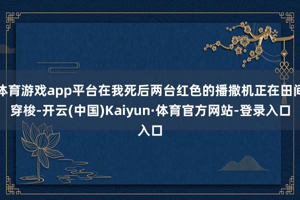体育游戏app平台在我死后两台红色的播撒机正在田间穿梭-开云(中国)Kaiyun·体育官方网站-登录入口