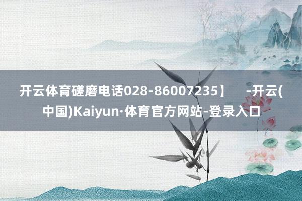 开云体育磋磨电话028-86007235】    -开云(中国)Kaiyun·体育官方网站-登录入口