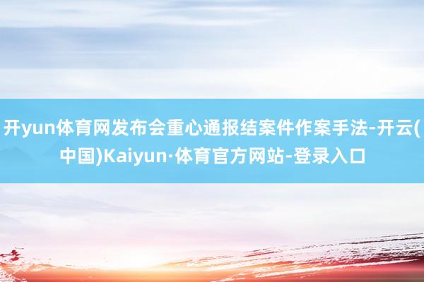 开yun体育网发布会重心通报结案件作案手法-开云(中国)Kaiyun·体育官方网站-登录入口