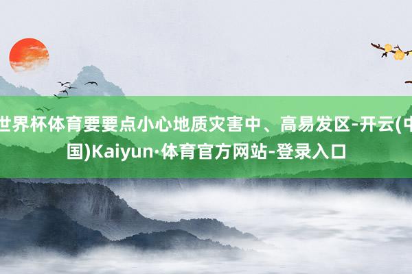 世界杯体育要要点小心地质灾害中、高易发区-开云(中国)Kaiyun·体育官方网站-登录入口