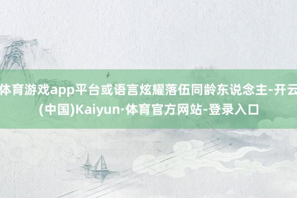 体育游戏app平台或语言炫耀落伍同龄东说念主-开云(中国)Kaiyun·体育官方网站-登录入口