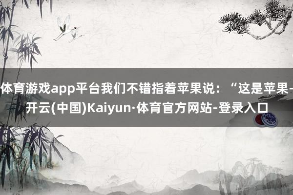 体育游戏app平台我们不错指着苹果说：“这是苹果-开云(中国)Kaiyun·体育官方网站-登录入口