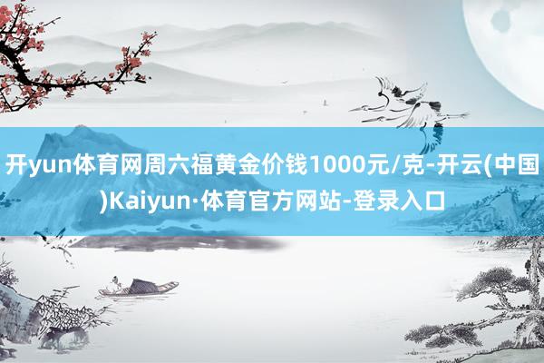 开yun体育网周六福黄金价钱1000元/克-开云(中国)Kaiyun·体育官方网站-登录入口