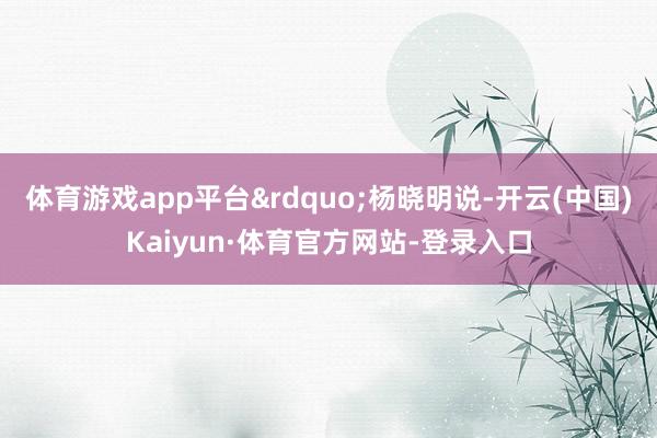 体育游戏app平台&rdquo;杨晓明说-开云(中国)Kaiyun·体育官方网站-登录入口