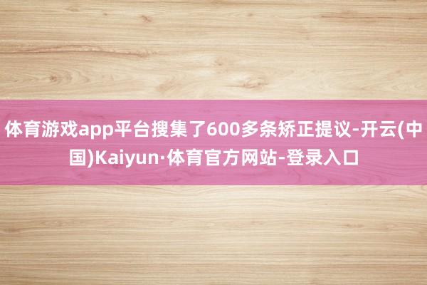 体育游戏app平台搜集了600多条矫正提议-开云(中国)Kaiyun·体育官方网站-登录入口