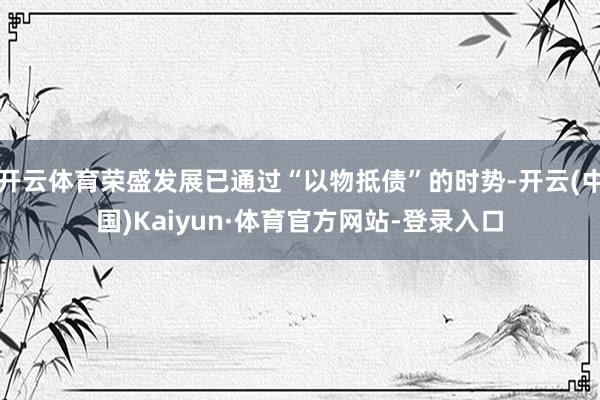 开云体育荣盛发展已通过“以物抵债”的时势-开云(中国)Kaiyun·体育官方网站-登录入口