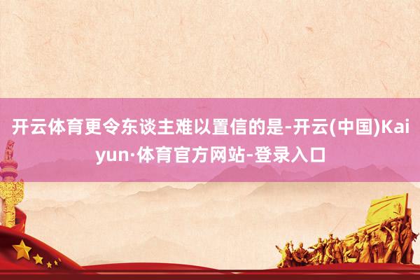 开云体育更令东谈主难以置信的是-开云(中国)Kaiyun·体育官方网站-登录入口