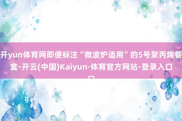 开yun体育网即便标注“微波炉适用”的5号聚丙烯餐盒-开云(中国)Kaiyun·体育官方网站-登录入口