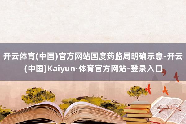 开云体育(中国)官方网站　　国度药监局明确示意-开云(中国)Kaiyun·体育官方网站-登录入口