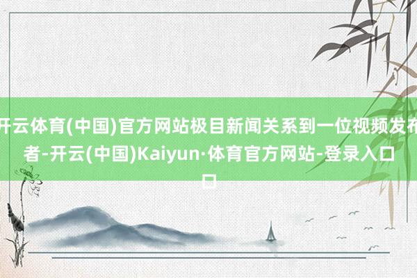 开云体育(中国)官方网站极目新闻关系到一位视频发布者-开云(中国)Kaiyun·体育官方网站-登录入口