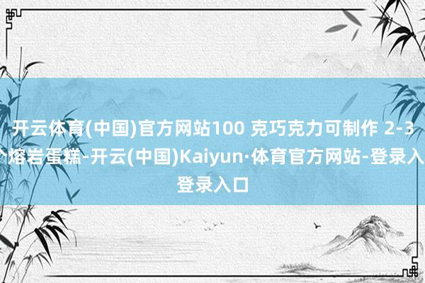 开云体育(中国)官方网站100 克巧克力可制作 2-3 个熔岩蛋糕-开云(中国)Kaiyun·体育官方网站-登录入口