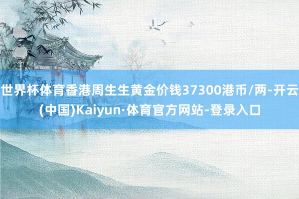 世界杯体育香港周生生黄金价钱37300港币/两-开云(中国)Kaiyun·体育官方网站-登录入口