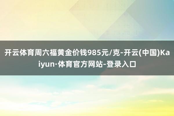 开云体育周六福黄金价钱985元/克-开云(中国)Kaiyun·体育官方网站-登录入口