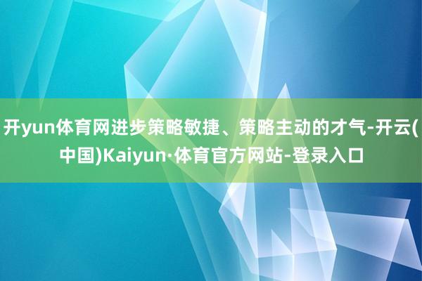 开yun体育网进步策略敏捷、策略主动的才气-开云(中国)Kaiyun·体育官方网站-登录入口