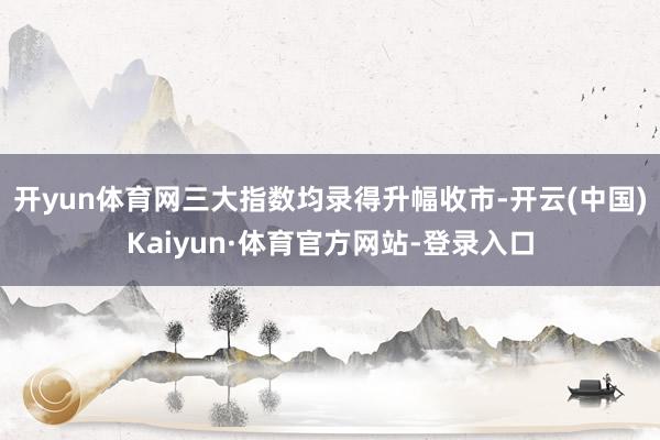 开yun体育网三大指数均录得升幅收市-开云(中国)Kaiyun·体育官方网站-登录入口