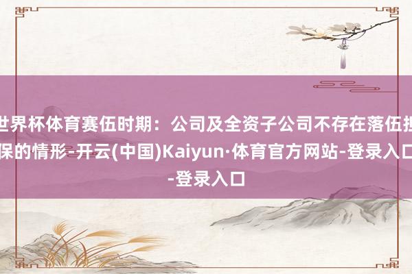 世界杯体育赛伍时期：公司及全资子公司不存在落伍担保的情形-开云(中国)Kaiyun·体育官方网站-登录入口