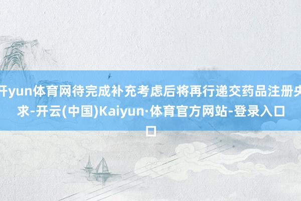 开yun体育网待完成补充考虑后将再行递交药品注册央求-开云(中国)Kaiyun·体育官方网站-登录入口